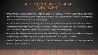 OCULAR INJURIES – VISUAL
IMPAIRMENT
• Direct injury or forces transmitted to the globe by displaced fracture segments can result in
retro-bulbar hematoma, globe rupture, hyphemia, lens displacement, vitreous hemorrhage,
retinal detachment, and optic nerve injury.
• Compartment syndrome resulting from elevation of intra-orbital pressure, which leads to
central retinal artery compression, or ischemia of the optic nerve and can secondarily raise
the intraocular pressure which compromises the ocular blood supply.
• Retro-bulbar hematoma evacuation consists of a lateral canthotomy +/- inferior cantholysis,
and disinsertion of the septum along the lower eyelid in a medial direction.
• A small Penrose drain is left in place for 24 to 48 hours to ensure adequate drainage and to
prevent re-accumulation.
 