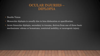 OCULAR INJURIES –
DIPLOPIA
• Double Vision
• Monocular diplopia is usually due to lens dislocation or opacification.
• Acute binocular diplopia, secondary to trauma, derives from one of three basic
mechanisms: edema or hematoma, restricted mobility, or neurogenic injury.
 