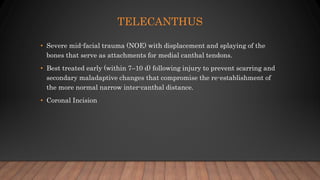 TELECANTHUS
• Severe mid-facial trauma (NOE) with displacement and splaying of the
bones that serve as attachments for medial canthal tendons.
• Best treated early (within 7–10 d) following injury to prevent scarring and
secondary maladaptive changes that compromise the re-establishment of
the more normal narrow inter-canthal distance.
• Coronal Incision
 