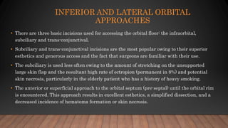INFERIOR AND LATERAL ORBITAL
APPROACHES
• There are three basic incisions used for accessing the orbital floor: the infraorbital,
subciliary and trans-conjunctival.
• Subciliary and trans-conjunctival incisions are the most popular owing to their superior
esthetics and generous access and the fact that surgeons are familiar with their use.
• The subciliary is used less often owing to the amount of stretching on the unsupported
large skin flap and the resultant high rate of ectropion (permanent in 8%) and potential
skin necrosis, particularly in the elderly patient who has a history of heavy smoking.
• The anterior or superficial approach to the orbital septum (pre-septal) until the orbital rim
is encountered. This approach results in excellent esthetics, a simplified dissection, and a
decreased incidence of hematoma formation or skin necrosis.
 