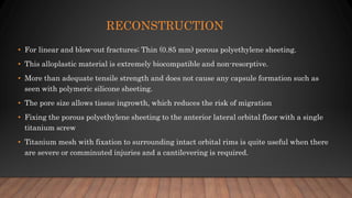 RECONSTRUCTION
• For linear and blow-out fractures; Thin (0.85 mm) porous polyethylene sheeting.
• This alloplastic material is extremely biocompatible and non-resorptive.
• More than adequate tensile strength and does not cause any capsule formation such as
seen with polymeric silicone sheeting.
• The pore size allows tissue ingrowth, which reduces the risk of migration
• Fixing the porous polyethylene sheeting to the anterior lateral orbital floor with a single
titanium screw
• Titanium mesh with fixation to surrounding intact orbital rims is quite useful when there
are severe or comminuted injuries and a cantilevering is required.
 