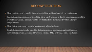 RECONSTRUCTION
• Blow-out fractures typically involve one orbital wall and are < 2 cm in diameter.
• Enophthalmos associated with orbital blow-out fractures is due to an enlargement of the
orbital bony volume that allows the orbital fat to be distributed within a larger
compartment.
• Blow-in fracture, may result in a decreased orbital volume.
• Exophthalmos and ocular motility disturbances are uncommon unless there are
surrounding severe associated fractures such as ZMC or frontal sinus fractures.
 
