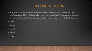 RECONSTRUCTION
• The goal of primary reconstruction of blow-out fractures is to restore the
configuration of the orbital walls, return prolapsed orbital contents to the orbit
proper, and eliminate any impingement or entrapment of orbital soft tissues.
• Bone
• Mesh
• Silastic
• PTFE
• Gore-te
 