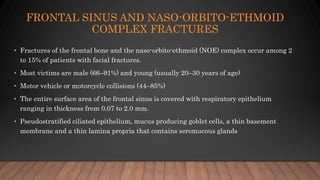 FRONTAL SINUS AND NASO-ORBITO-ETHMOID
COMPLEX FRACTURES
• Fractures of the frontal bone and the naso-orbito-ethmoid (NOE) complex occur among 2
to 15% of patients with facial fractures.
• Most victims are male (66–91%) and young (usually 20–30 years of age)
• Motor vehicle or motorcycle collisions (44–85%)
• The entire surface area of the frontal sinus is covered with respiratory epithelium
ranging in thickness from 0.07 to 2.0 mm.
• Pseudostratified ciliated epithelium, mucus producing goblet cells, a thin basement
membrane and a thin lamina propria that contains seromucous glands
 