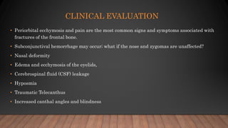 CLINICAL EVALUATION
• Periorbital ecchymosis and pain are the most common signs and symptoms associated with
fractures of the frontal bone.
• Subconjunctival hemorrhage may occur; what if the nose and zygomas are unaffected?
• Nasal deformity
• Edema and ecchymosis of the eyelids,
• Cerebrospinal fluid (CSF) leakage
• Hyposmia
• Traumatic Telecanthus
• Increased canthal angles and blindness
 