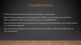 CLASSIFICATION
• Unilateral or bilateral, open or closed, and simple or comminuted
• Type I fracture maintains the attachment of the MCT to a large single naso-ethmoidal
fracture segment; repairing this type of fracture is straightforward.
• Type II fracture shows more comminution yet maintains the attachment of the medial canthus
to a sizable bony segment.
• Type III fractures display severe comminution with possible avulsion of the MCT from its
bony attachment
 