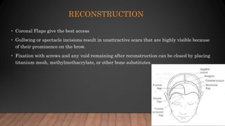 RECONSTRUCTION
• Coronal Flaps give the best access
• Gullwing or spectacle incisions result in unattractive scars that are highly visible because
of their prominence on the brow.
• Fixation with screws and any void remaining after reconstruction can be closed by placing
titanium mesh, methylmethacrylate, or other bone substitutes
 