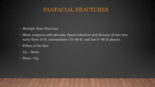 PANFACIAL FRACTURES
• Multiple Bone fractures
• Many surgeons still advocate closed reduction and division of care into
early (first 10 d), intermediate (10–60 d), and late (> 60 d) phases.
• Pillars of the face
• Up – Down
• Down - Up
 