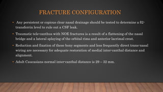 FRACTURE CONFIGURATION
• Any persistent or copious clear nasal drainage should be tested to determine a β2-
transferrin level to rule out a CSF leak.
• Traumatic tele-canthus with NOE fractures is a result of a flattening of the nasal
bridge and a lateral splaying of the orbital rims and anterior lacrimal crest.
• Reduction and fixation of these bony segments and less frequently direct trans-nasal
wiring are necessary for adequate restoration of medial inter-canthal distance and
alignment.
• Adult Caucasians normal inter-canthal distance is 29 – 32 mm.
 