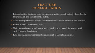 FRACTURE
CONFIGURATION
• Internal orbital fractures occur in numerous patterns and typically described by
their location and the size of the defect.
• Three basic patterns of internal orbital fractures: linear, blow-out, and complex.
• Linear internal orbital fractures;
• Maintain periosteal attachments and typically do not result in a defect with
orbital content herniation.
• Late Enophthalmos; significant enlargement of the orbital volume.
 