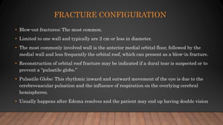 FRACTURE CONFIGURATION
• Blow-out fractures; The most common.
• Limited to one wall and typically are 2 cm or less in diameter.
• The most commonly involved wall is the anterior medial orbital floor, followed by the
medial wall and less frequently the orbital roof, which can present as a blow-in fracture.
• Reconstruction of orbital roof fracture may be indicated if a dural tear is suspected or to
prevent a “pulsatile globe.”
• Pulsatile Globe; This rhythmic inward and outward movement of the eye is due to the
cerebrovascular pulsation and the influence of respiration on the overlying cerebral
hemispheres.
• Usually happens after Edema resolves and the patient may end up having double vision
 