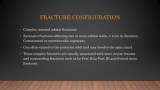 FRACTURE CONFIGURATION
• Complex internal orbital fractures;
• Extensive fractures affecting two or more orbital walls, > 2 cm in diameter,
Comminuted or unretrievable segments.
• Can often extend to the posterior orbit and may involve the optic canal.
• These complex fractures are usually associated with more severe trauma
and surrounding fractures such as Le Fort II,Le Fort III,and frontal sinus
fractures.
 
