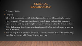 CLINICAL
EXAMINATION
• Complete History
• Imaging:
• CT or MRI can be ordered with defined parameters to provide meaningful results.
• Non-contrasted CT is the primary imaging modality currently used for evaluating
injuries from blunt or penetrating trauma and localizing most orbital foreign bodies.
• Plain Radiography is an inexpensive imaging modality but it’s inadequate in internal
orbital fractures.
• Waters’ projection allows visualization of the orbital roof and floor and is particularly
useful for evaluating orbital floor blow-out fractures.
 