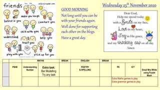 GOOD MORNING
Not long until you can be
with your friends again.
Well done for supporting
each other on the blogs.
Have a great day.
MATHS BREAK ENGLISH BREAK
PSHE Understanding
Number
Extra task:
Bar Modelling
Try any task
POETRY
& SPELLING
PE ICT
Email Mrs White
using Purple
Mash
Extra Maths games to play
Extra grammar games to play
Wednesday 25th November 2020
 