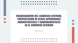 FINANCIAMIENTO DEL COMERCIO EXTERIOR,
PARTICIPACIÓN DE OTRAS AUTORIDADES
ADMINISTRATIVAS Y GUBERNAMENTALES
EN EL COMERCIO EXTERIOR
UNIDAD V
 