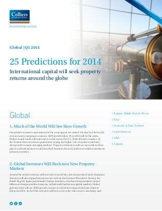 Global | Q1 2014

25 Predictions for 2014
International capital will seek property
returns around the globe

Global
1. Much of the World Will See Slow Growth
Our global economic expectations for the coming year are muted. For much of the world,
even in many emerging economies, GDP growth below 5% in 2014 will be the norm.
Global central banks will wait and see what moves the U.S. Federal Reserve makes. As
the Federal Reserve reins in quantitative easing, the higher cost of capital would only
slow growth in many emerging markets. Property investors would see more risk in those
places and instead more would turn their funds in chase of yields in secondary markets in
primary countries.

2. Global Investors Will Push into New Property
Markets
Around the world, investors will move into second-tier cities in pursuit of yield. European
investors will also expand into new areas such as the German ‘Alternative Twenty’ the
,
Polish ‘Big Six’ Spain and Ireland. Chinese investors, who have the potential to invest
,
billions in Europe and the Americas, will diversify further into global markets. Global
gateway cities will see 100% growth or more in real estate transactions from Chinese
buyers in 2014. In the USA, investors will move out on the risk curve to secondary and

> Europe, Middle East & Africa
> Asia
> Australia & New Zealand
> Latin America
> USA
> Canada

 