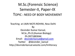 Teaching at LNJN NICFS ROHINI, New Delhi
By
Devinder Kumar Kansal,
M.Sc.,Ph.D.(Human Biology)
Ph.9971883044
Email: devinderkansal@gmail.com
Twitter @devinder_kansal
http://devinderkansal.wixsite.com/lmliteracy
M.Sc.(Forensic Science)
Semester-II, Paper-IX
TOPIC : NEED OF BODY MOVEMENT
 