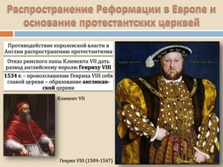 Генрих VIII (1509-1547)
Противодействие королевской власти в
Англии распространению протестантизма
Отказ римского папы Климента VII дать
развод английскому королю Генриху VIII
1534 г. – провозглашение Генриха VIII себя
главой церкви – образование англикан-
ской церкви
Климент VII
 