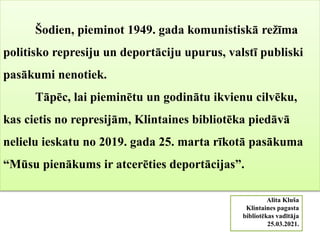 Šodien, pieminot 1949. gada komunistiskā režīma
politisko represiju un deportāciju upurus, valstī publiski
pasākumi nenotiek.
Tāpēc, lai pieminētu un godinātu ikvienu cilvēku,
kas cietis no represijām, Klintaines bibliotēka piedāvā
nelielu ieskatu no 2019. gada 25. marta rīkotā pasākuma
“Mūsu pienākums ir atcerēties deportācijas”.
Alita Kluša
Klintaines pagasta
bibliotēkas vadītāja
25.03.2021.
 