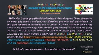 Compiled by- PG Quizhouse (Partha Gupta)
Date: 25th April, 2021
Time: 10 pm onwards
Hello, this is your quiz-friend Partha Gupta. Over the years I have conducted
so many quiz contests and got your illustrious presence and appreciation. In
this grim situation of Lockdown due to Covid- 19, I have started an online quiz
series in my Facebook page titled ‘Theme Quiz Journey’ which has been going
on since 10th May, ‘20 the birthday of ‘Father of Indian Quiz’- Neil O’Brien.
So, today I am going to place a set of quiz on India At The Olympics (10 qsn.)
in my FB link: https://www.facebook.com/partha.gupta.56. Time- 10 pm. onwards.
Plz give your answer only through WhatsApp-7687842417 or SMS-9830318721
or in my Messenger. Answering time- 1 hour.
So friends, gear up to answer the questions as the earliest!
India At The Olympics
 
