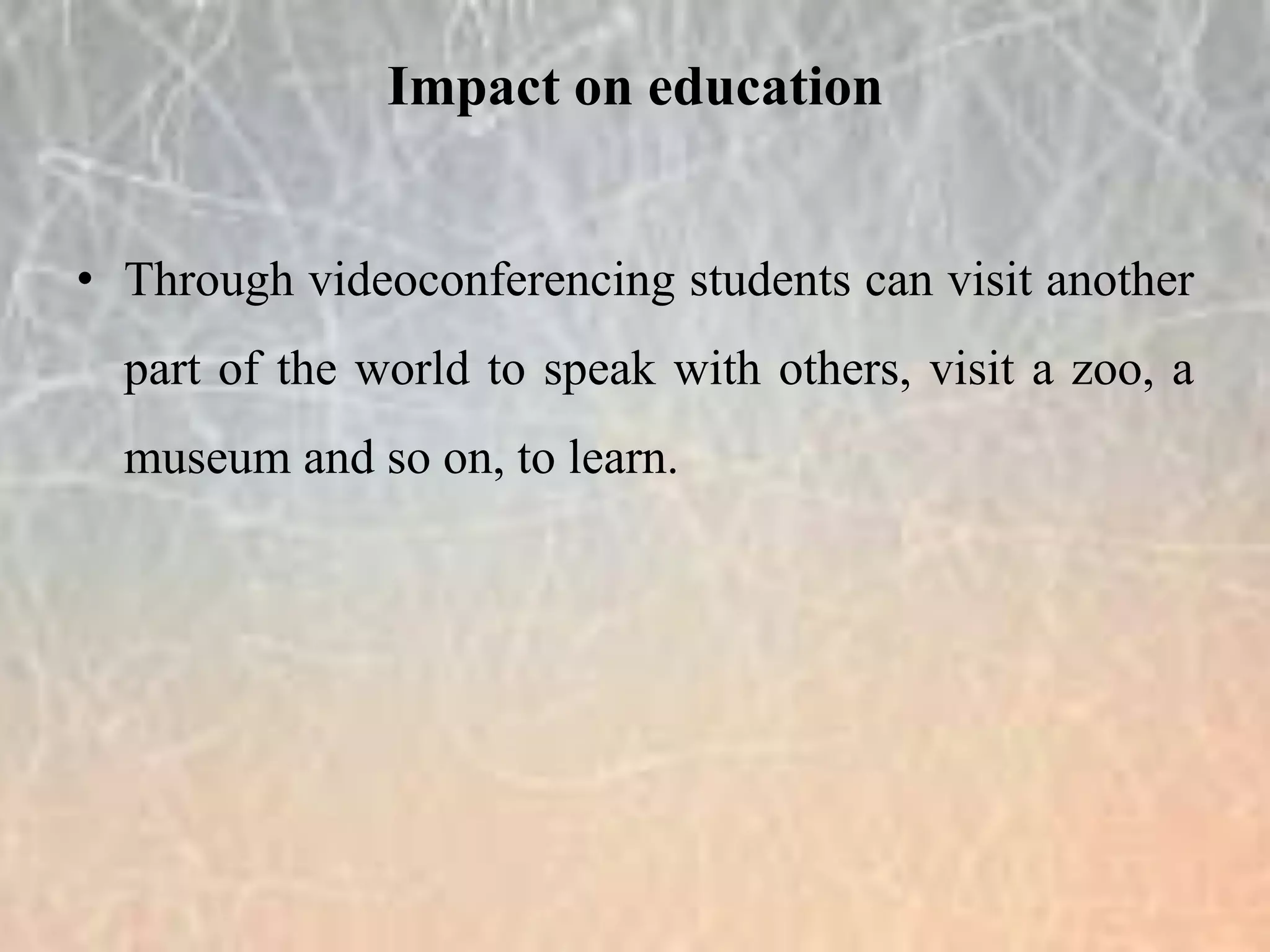 • Through videoconferencing students can visit another
part of the world to speak with others, visit a zoo, a
museum and so on, to learn.
Impact on education
 