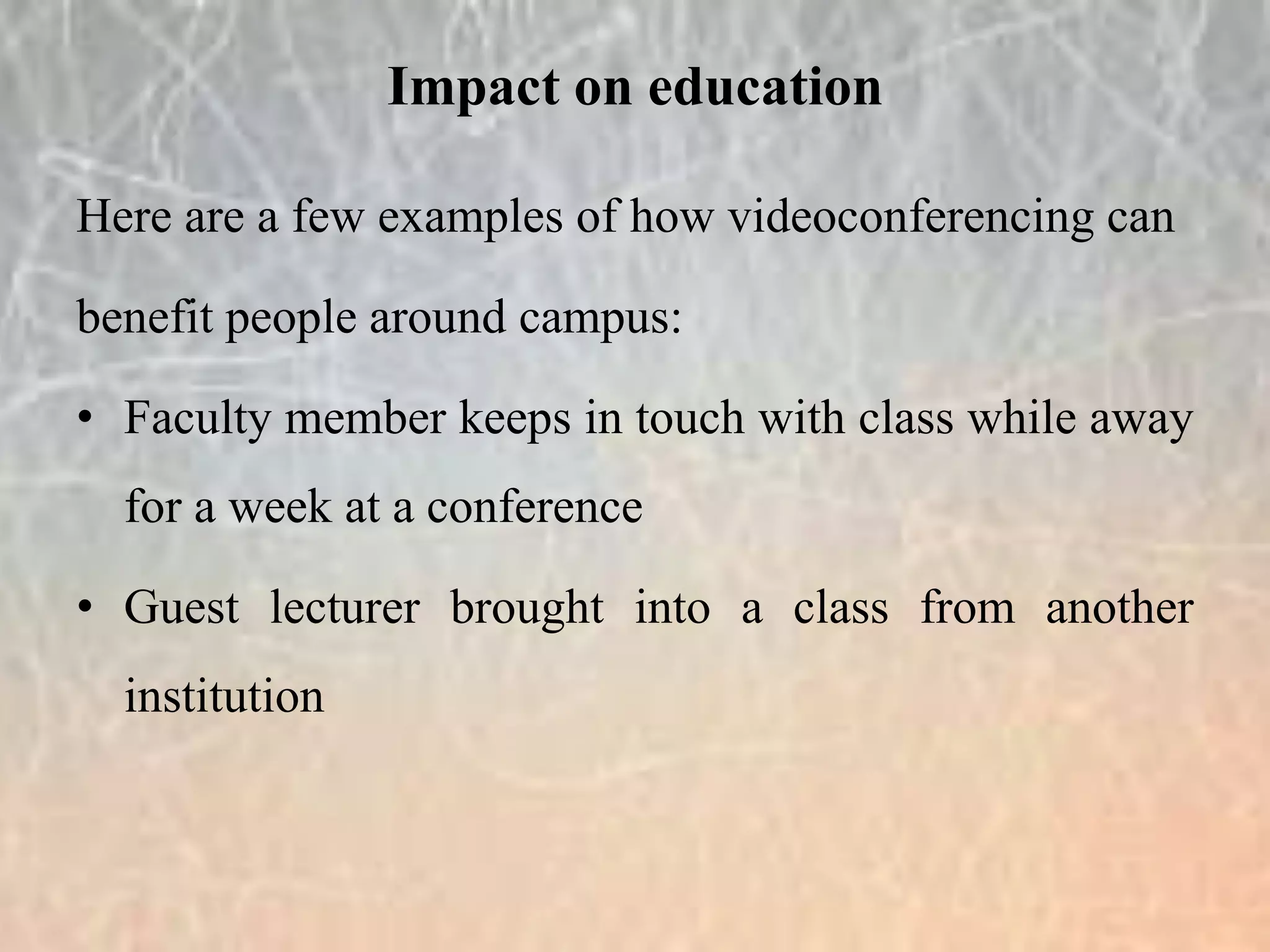 Here are a few examples of how videoconferencing can
benefit people around campus:
• Faculty member keeps in touch with class while away
for a week at a conference
• Guest lecturer brought into a class from another
institution
Impact on education
 