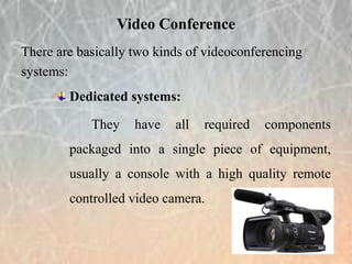 There are basically two kinds of videoconferencing
systems:
Dedicated systems:
They have all required components
packaged into a single piece of equipment,
usually a console with a high quality remote
controlled video camera.
Video Conference
 