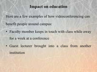 Here are a few examples of how videoconferencing can
benefit people around campus:
• Faculty member keeps in touch with class while away
for a week at a conference
• Guest lecturer brought into a class from another
institution
Impact on education
 