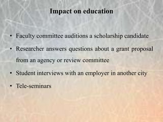 • Faculty committee auditions a scholarship candidate
• Researcher answers questions about a grant proposal
from an agency or review committee
• Student interviews with an employer in another city
• Tele-seminars
Impact on education
 