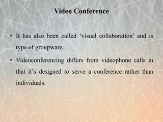 • It has also been called ‘visual collaboration’ and is
type of groupware.
• Videoconferencing differs from videophone calls in
that it’s designed to serve a conference rather than
individuals.
Video Conference
 