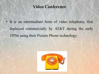 • It is an intermediate form of video telephony, first
deployed commercially by AT&T during the early
1970s using their Picture Phone technology.
Video Conference
 