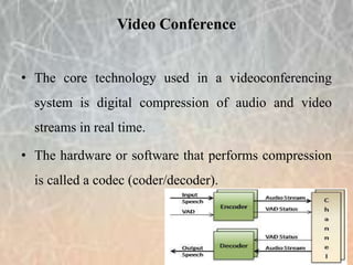 • The core technology used in a videoconferencing
system is digital compression of audio and video
streams in real time.
• The hardware or software that performs compression
is called a codec (coder/decoder).
Video Conference
 