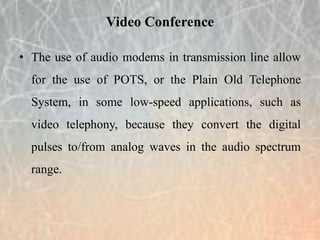 • The use of audio modems in transmission line allow
for the use of POTS, or the Plain Old Telephone
System, in some low-speed applications, such as
video telephony, because they convert the digital
pulses to/from analog waves in the audio spectrum
range.
Video Conference
 