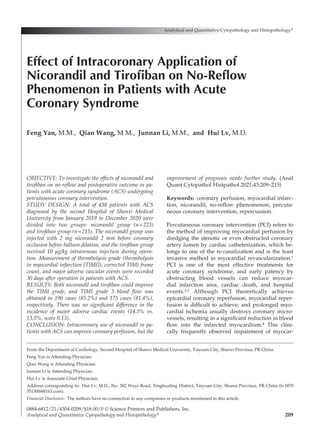 209
OBJECTIVE: To investigate the effects of nicorandil and
tirofiban on no-reflow and postoperative outcome in pa­
tients with acute coronary syndrome (ACS) undergoing
percutaneous coronary intervention.
STUDY DESIGN: A total of 438 patients with ACS
diagnosed by the second Hospital of Shanxi Medical
University from January 2019 to December 2020 were
divided into two groups: nicorandil group (n=223)
and tirofiban group (n=215). The nicorandil group was
injected with 2 mg nicorandil 2 mm before coronary
occlusion before balloon dilation, and the tirofiban group
received 10 µg/kg intravenous injection during opera-
tion. Measurement of thrombolysis grade (thrombolysis
in myocardial infarction [TIMI]), corrected TIMI frame
count, and major adverse vascular events were recorded
30 days after operation in patients with ACS.
RESULTS: Both nicorandil and tirofiban could improve
the TIMI grade, and TIMI grade 3 blood flow was
obtained in 190 cases (85.2%) and 175 cases (81.4%),
respectively. There was no significant difference in the
incidence of major adverse cardiac events (14.3% vs.
13.5%, score 0.13).
CONCLUSION: Intracoronary use of nicorandil in pa-
tients with ACS can improve coronary perfusion, but the
improvement of prognosis needs further study. (Anal
Quant Cytopathol Histpathol 2021;43:209–215)
Keywords:  coronary perfusion, myocardial infarc-
tion, nicorandil, no-reflow phenomenon, percuta-
neous coronary intervention, repercussion.
Percutaneous coronary intervention (PCI) refers to
the method of improving myocardial perfusion by
dredging the stenotic or even obstructed coronary
artery lumen by cardiac catheterization, which be-
longs to one of the re-canalization and is the least
invasive method in myocardial revascularization.1
PCI is one of the most effective treatments for
acute coronary syndrome, and early patency by
obstructing blood vessels can reduce myocar-
dial infarction area, cardiac death, and hospital
events.2,3 Although PCI theoretically achieves
epicardial coronary reperfusion, myocardial reper-
fusion is difficult to achieve, and prolonged myo-
cardial ischemia usually destroys coronary micro­
vessels, resulting in a significant reduction in blood
flow into the infarcted myocardium.4 This clini-
cally frequently observed impairment of myocar-
Analytical and Quantitative Cytopathology and Histopathology®
0884-6812/21/4304-0209/$18.00/0 © Science Printers and Publishers, Inc.
Analytical and Quantitative Cytopathology and Histopathology®
Effect of Intracoronary Application of
Nicorandil and Tirofiban on No-Reflow
Phenomenon in Patients with Acute
Coronary Syndrome
Feng Yan, M.M., Qian Wang, M.M., Junnan Li, M.M., and Hui Lv, M.D.
From the Department of Cardiology, Second Hospital of Shanxi Medical University, Taiyuan City, Shanxi Province, PR China.
Feng Yan is Attending Physician.
Qian Wang is Attending Physician.
Junnan Li is Attending Physician.
Hui Lv is Associate Chief Physician.
Address corresponding to:  Hui Lv, M.D., No. 382 Wuyi Road, Xinghualing District, Taiyuan City, Shanxi Province, PR China (lv1870
3513006@163.com).
Financial Disclosure:  The authors have no connection to any companies or products mentioned in this article.
 