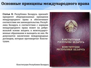 Основные принципы международного права
Конституция Республики Беларусь
Статья 8: Республика Беларусь признаёт
приоритет общепризнанных принципов
международного права и обеспечивает
соответствие им законодательства. Респуб-
лика Беларусь в соответствии с нормами
международного права может на добро-
вольной основе входить в межгосударст-
венные образования и выходить из них. Не
допускается заключение международных
договоров, которые противоречат Консти-
туции.
 