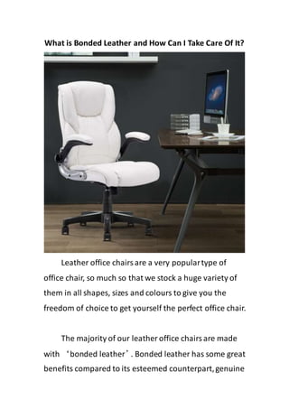 What is Bonded Leather and How Can I Take Care Of It?
Leather office chairsare a very populartype of
office chair, so much so that we stock a huge variety of
them in all shapes, sizes and colours to give you the
freedom of choice to get yourself the perfect office chair.
The majority of our leather office chairsare made
with ‘bonded leather’
. Bonded leather has some great
benefits compared to its esteemed counterpart,genuine
 