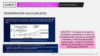 Lucía Rodríguez Estévez
Predictores de la disfunción protésica: TAVI vs
Bioprótesis Qx: Corevalve US Pivotal y SURTAVI
DEGENERACIÓN VALVULAR (SVD)
OBJETIVO → Evaluar la incidencia,
resultados y predictores a 5 años de
la degeneración valvular en pacientes
sometidos a TAVI autoexpandible
supra-anular y cirugía de recambio
valvular de los ensayos: CoreValve
US Pivotal y SURTAVI
FUENTE: Presentación ACC22: Dr. Michael Reardon (Houston, TX)
 