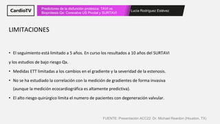 Lucía Rodríguez Estévez
Predictores de la disfunción protésica: TAVI vs
Bioprótesis Qx: Corevalve US Pivotal y SURTAVI
• El seguimiento está limitado a 5 años. En curso los resultados a 10 años del SURTAVI
y los estudios de bajo riesgo Qx.
• Medidas ETT limitadas a los cambios en el gradiente y la severidad de la estenosis.
• No se ha estudiado la correlación con la medición de gradientes de forma invasiva
(aunque la medición ecocardiográfica es altamente predictiva).
• El alto riesgo quirúrgico limita el numero de pacientes con degeneración valvular.
LIMITACIONES
FUENTE: Presentación ACC22: Dr. Michael Reardon (Houston, TX)
 