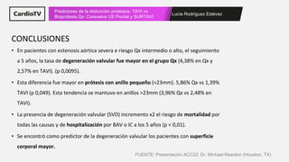 Lucía Rodríguez Estévez
Predictores de la disfunción protésica: TAVI vs
Bioprótesis Qx: Corevalve US Pivotal y SURTAVI
• En pacientes con estenosis aórtica severa e riesgo Qx intermedio o alto, el seguimiento
a 5 años, la tasa de degeneración valvular fue mayor en el grupo Qx (4,38% en Qx y
2,57% en TAVI). (p 0,0095).
• Esta diferencia fue mayor en prótesis con anillo pequeño (<23mm). 5,86% Qx vs 1,39%
TAVI (p 0,049). Esta tendencia se mantuvo en anillos >23mm (3,96% Qx vs 2,48% en
TAVI).
• La presencia de degeneración valvular (SVD) incremento x2 el riesgo de mortalidad por
todas las causas y de hospitalización por BAV o IC a los 5 años (p < 0,01).
• Se encontró como predictor de la degeneración valvular los pacientes con superficie
corporal mayor.
CONCLUSIONES
FUENTE: Presentación ACC22: Dr. Michael Reardon (Houston, TX)
 