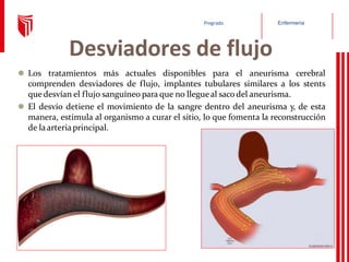 Enfermería
Pregrado
Desviadores de flujo
⚫ Los tratamientos más actuales disponibles para el aneurisma cerebral
comprenden desviadores de flujo, implantes tubulares similares a los stents
que desvían el flujo sanguíneo para que no llegueal sacodel aneurisma.
⚫ El desvío detiene el movimiento de la sangre dentro del aneurisma y, de esta
manera, estimula al organismo a curar el sitio, lo que fomenta la reconstrucción
de laarteriaprincipal.
 
