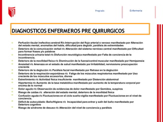 Enfermería
Pregrado
DIAGNOSTICOS ENFERMEROS PRE QUIRURGICOS
⦿
⦿
⦿
⦿
⦿
⦿
⦿
⦿
⦿
⦿
⦿
⦿
⦿
⦿
Perfusión tisular inefectiva cerebral R/c Interrupción del flujo arterial o venoso manifestado por Alteración
del estado mental, anomalías del habla, dificultad para deglutir, parálisis de extremidades
Deterioro de la comunicación verbal r/c Alteración del sistema nervioso central manifestado por Dificultad
para formar frases y/o palabras
Incontinencia urinaria total r/c Disfunción neurológica manifestado por Falta de conciencia de la
incontinencia.
Deterioro de la movilidad física r/c Disminución de la fuerza/control muscular manifestado por Hemiparesia
Ansiedad r/c Amenaza en el estado de salud manifestado por Irritabilidad, nerviosismo preocupación
creciente
Deterioro de la deglución r/c Parálisis facial manifestado por Retraso en la deglución
Deterioro de la respiración espontánea r/c Fatiga de los músculos respiratorios manifestado por Uso
creciente de los músculos accesorios, disnea
Estreñimiento r/c Actividad física insuficiente manifestado por Distención abdominal
Hipertermia r/c Aumento de la tasa metabólica manifestado por aumento de la temperatura corporal por
encima de lo normal
Dolor agudo r/c Observación de evidencias de dolor manifestado por Gemidos, suspiros
Riesgo de caídas r/c alteración del estado mental, deterioro de la movilidad física
Confusión aguda r/c Fluctuaciones en el ciclo sueño-vigilia manifestado por Fluctuaciones en el nivel de
conciencia.
Déficit de autocuidado: Baño/Higiene r/c Incapacidad para entrar y salir del baño manifestado por
Deterioro cognitivo
Riesgo de síndrome de desuso r/c Alteración del nivel de conciencia y parálisis
 