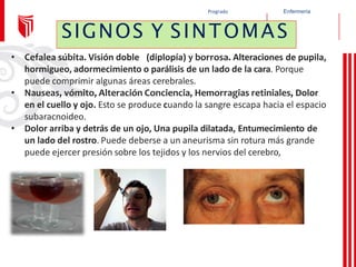Enfermería
Pregrado
• Cefalea súbita. Visión doble (diplopía) y borrosa. Alteraciones de pupila,
hormigueo, adormecimiento o parálisis de un lado de la cara. Porque
puede comprimir algunas áreas cerebrales.
• Nauseas, vómito, Alteración Conciencia, Hemorragias retiniales, Dolor
en el cuello y ojo. Esto se produce cuando la sangre escapa hacia el espacio
subaracnoideo.
• Dolor arriba y detrás de un ojo, Una pupila dilatada, Entumecimiento de
un lado del rostro. Puede deberse a un aneurisma sin rotura más grande
puede ejercer presión sobre los tejidos y los nervios del cerebro,
SIGNOS Y SINTOMAS
 