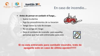 En caso de incendio…
• Antes de pensar en conbatir el fuego…
– Suene la alarma
– Siga los procedimientos de su locacion
– Tenga claras su ruta de escape
– No se ponga en riesgo
– Deje el combate de incendio para aquellas
personas que han sido entrenadas para esto
Si no esta entrenado para combatir incendio, trate de
apagarlo solo en caso de úlitma opción!!!!!!!
 
