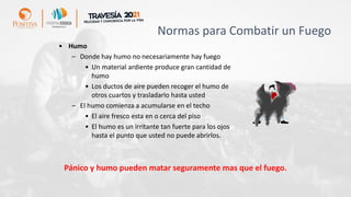 Normas para Combatir un Fuego
• Humo
– Donde hay humo no necesariamente hay fuego
• Un material ardiente produce gran cantidad de
humo
• Los ductos de aire pueden recoger el humo de
otros cuartos y trasladarlo hasta usted
– El humo comienza a acumularse en el techo
• El aire fresco esta en o cerca del piso
• El humo es un irritante tan fuerte para los ojos
hasta el punto que usted no puede abrirlos.
Pánico y humo pueden matar seguramente mas que el fuego.
 