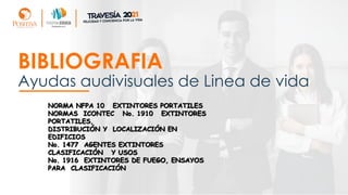 Ayudas audivisuales de Linea de vida
BIBLIOGRAFIA
NORMA NFPA 10 EXTINTORES PORTATILES
NORMAS ICONTEC No. 1910 EXTINTORES
PORTATILES,
DISTRIBUCIÓN Y LOCALIZACIÓN EN
EDIFICIOS
No. 1477 AGENTES EXTINTORES
CLASIFICACIÓN Y USOS
No. 1916 EXTINTORES DE FUEGO, ENSAYOS
PARA CLASIFICACIÓN
 