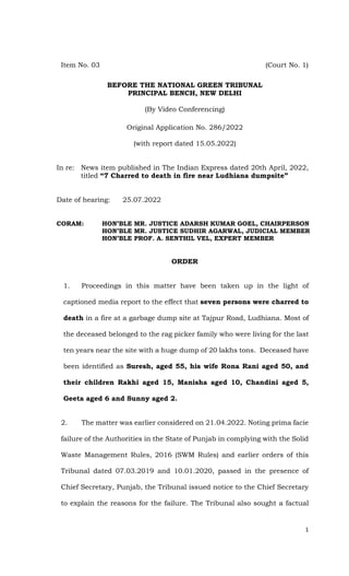 1
Item No. 03 (Court No. 1)
BEFORE THE NATIONAL GREEN TRIBUNAL
PRINCIPAL BENCH, NEW DELHI
(By Video Conferencing)
Original Application No. 286/2022
(with report dated 15.05.2022)
In re: News item published in The Indian Express dated 20th April, 2022,
titled “7 Charred to death in fire near Ludhiana dumpsite”
Date of hearing: 25.07.2022
CORAM: HON’BLE MR. JUSTICE ADARSH KUMAR GOEL, CHAIRPERSON
HON’BLE MR. JUSTICE SUDHIR AGARWAL, JUDICIAL MEMBER
HON’BLE PROF. A. SENTHIL VEL, EXPERT MEMBER
ORDER
1. Proceedings in this matter have been taken up in the light of
captioned media report to the effect that seven persons were charred to
death in a fire at a garbage dump site at Tajpur Road, Ludhiana. Most of
the deceased belonged to the rag picker family who were living for the last
ten years near the site with a huge dump of 20 lakhs tons. Deceased have
been identified as Suresh, aged 55, his wife Rona Rani aged 50, and
their children Rakhi aged 15, Manisha aged 10, Chandini aged 5,
Geeta aged 6 and Sunny aged 2.
2. The matter was earlier considered on 21.04.2022. Noting prima facie
failure of the Authorities in the State of Punjab in complying with the Solid
Waste Management Rules, 2016 (SWM Rules) and earlier orders of this
Tribunal dated 07.03.2019 and 10.01.2020, passed in the presence of
Chief Secretary, Punjab, the Tribunal issued notice to the Chief Secretary
to explain the reasons for the failure. The Tribunal also sought a factual
 