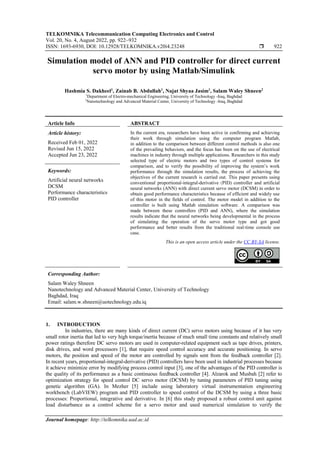 TELKOMNIKA Telecommunication Computing Electronics and Control
Vol. 20, No. 4, August 2022, pp. 922~932
ISSN: 1693-6930, DOI: 10.12928/TELKOMNIKA.v20i4.23248  922
Journal homepage: http://telkomnika.uad.ac.id
Simulation model of ANN and PID controller for direct current
servo motor by using Matlab/Simulink
Hashmia S. Dakheel1
, Zainab B. Abdullah1
, Najat Shyaa Jasim1
, Salam Waley Shneen2
1
Department of Electro-mechanical Engineering, University of Technology -Iraq, Baghdad
2
Nanotechnology and Advanced Material Center, University of Technology -Iraq, Baghdad
Article Info ABSTRACT
Article history:
Received Feb 01, 2022
Revised Jun 15, 2022
Accepted Jun 23, 2022
In the current era, researchers have been active in confirming and achieving
their work through simulation using the computer program Matlab,
in addition to the comparison between different control methods is also one
of the prevailing behaviors, and the focus has been on the use of electrical
machines in industry through multiple applications. Researchers in this study
selected type of electric motors and two types of control systems for
comparison, and to verify the possibility of improving the system’s work
performance through the simulation results, the process of achieving the
objectives of the current research is carried out. This paper presents using
conventional proportional-integral-derivative (PID) controller and artificial
neural networks (ANN) with direct current servo motor (DCSM) in order to
obtain good performance characteristics because of efficient and widely use
of this motor in the fields of control. The motor model in addition to the
controller is built using Matlab simulation software. A comparison was
made between these controllers (PID and ANN), where the simulation
results indicate that the neural networks being developmental in the process
of simulating the operation of the servo motor type and got good
performance and better results from the traditional real-time console use
case.
Keywords:
Artificial neural networks
DCSM
Performance characteristics
PID controller
This is an open access article under the CC BY-SA license.
Corresponding Author:
Salam Waley Shneen
Nanotechnology and Advanced Material Center, University of Technology
Baghdad, Iraq
Email: salam.w.shneen@uotechnology.edu.iq
1. INTRODUCTION
In industries, there are many kinds of direct current (DC) servo motors using because of it has very
small rotor inertia that led to very high torque/inertia because of much small time constants and relatively small
power ratings therefore DC servo motors are used in computer-related equipment such as tape drives, printers,
disk drives, and word processors [1], that require speed control accuracy and accurate positioning. In servo
motors, the position and speed of the motor are controlled by signals sent from the feedback controller [2].
In recent years, proportional-integral-derivative (PID) controllers have been used in industrial processes because
it achieve minimize error by modifying process control input [3], one of the advantages of the PID controller is
the quality of its performance as a basic continuous feedback controller [4]. Alzarok and Musbah [2] refer to
optimization strategy for speed control DC servo motor (DCSM) by tuning parameters of PID tuning using
genetic algorithm (GA). In Mezher [5] include using laboratory virtual instrumentation engineering
workbench (LabVIEW) program and PID controller to speed control of the DCSM by using a three basic
processes: Proportional, integrative and derivative. In [6] this study proposed a robust control unit against
load disturbance as a control scheme for a servo motor and used numerical simulation to verify the
 