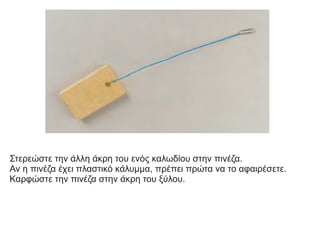 Στερεώστε την άλλη άκρη του ενός καλωδίου στην πινέζα.
Αν η πινέζα έχει πλαστικό κάλυμμα, πρέπει πρώτα να το αφαιρέσετε.
Καρφώστε την πινέζα στην άκρη του ξύλου.
 