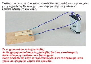 Σχεδιάστε στην παρακάτω εικόνα τα καλώδια που συνδέουν την μπαταρία
με τη λυχνιολαβή. Με έναν χρωματιστό μαρκαδόρο σημειώστε το
κλειστό ηλεκτρικό κύκλωμα.
Σε τι χρησιμεύουν οι λυχνιολαβές;
Αν δε χρησιμοποιούσαμε λυχνιολαβές, θα ήταν ευκολότερη ή
δυσκολότερη η σύνδεση των λαμπτήρων;
Πόσο ασφαλές θα ήταν αν προσπαθούσαμε να συνδέσουμε με τα
χέρια μια ηλεκτρική λάμπα στα καλώδια;
 