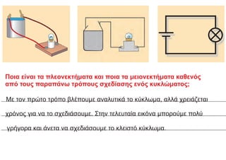 Ποια είναι τα πλεονεκτήματα και ποια τα μειονεκτήματα καθενός
από τους παραπάνω τρόπους σχεδίασης ενός κυκλώματος;
Με τον πρώτο τρόπο βλέπουμε αναλυτικά το κύκλωμα, αλλά χρειάζεται
χρόνος για να το σχεδιάσουμε. Στην τελευταία εικόνα μπορούμε πολύ
γρήγορα και άνετα να σχεδιάσουμε το κλειστό κύκλωμα.
 